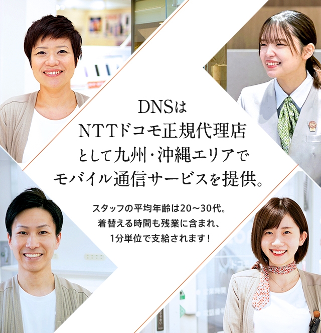 DNSはNTTドコモ正規代理店として福岡・北九州・熊本・宮崎・佐賀・大分エリアでモバイル通信サービスを提供。スタッフの平均年齢は20～30代。着替える時間も残業代に含まれ、1分単位で支給されます！