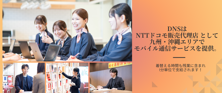 DNSはNTTドコモ正規代理店として福岡・北九州・熊本・宮崎・佐賀・大分エリアでモバイル通信サービスを提供。スタッフの平均年齢は20～30代。着替える時間も残業代に含まれ、1分単位で支給されます！