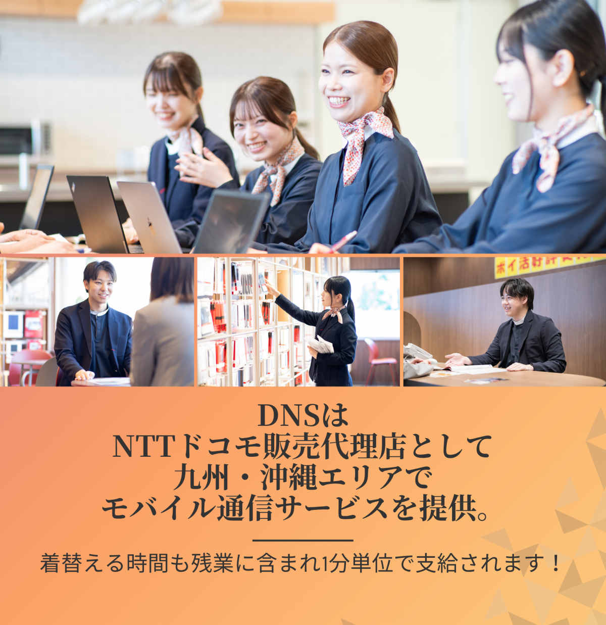 DNSはNTTドコモ正規代理店として福岡・北九州・熊本・宮崎・佐賀・大分エリアでモバイル通信サービスを提供。スタッフの平均年齢は20～30代。着替える時間も残業代に含まれ、1分単位で支給されます！